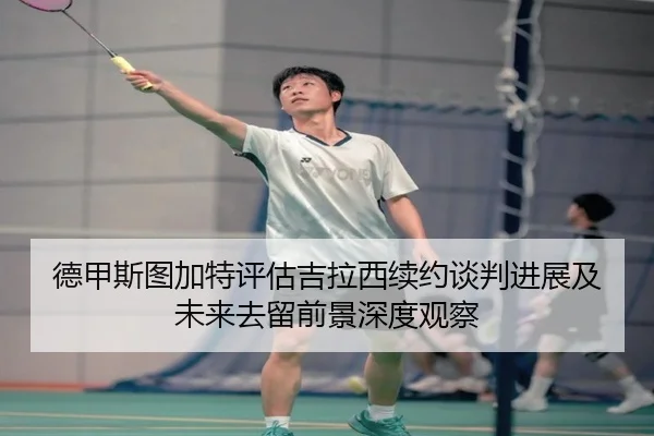 德甲斯图加特评估吉拉西续约谈判进展及未来去留前景深度观察