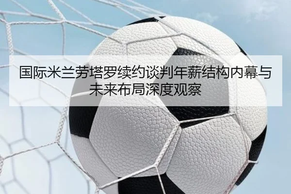 国际米兰劳塔罗续约谈判年薪结构内幕与未来布局深度观察